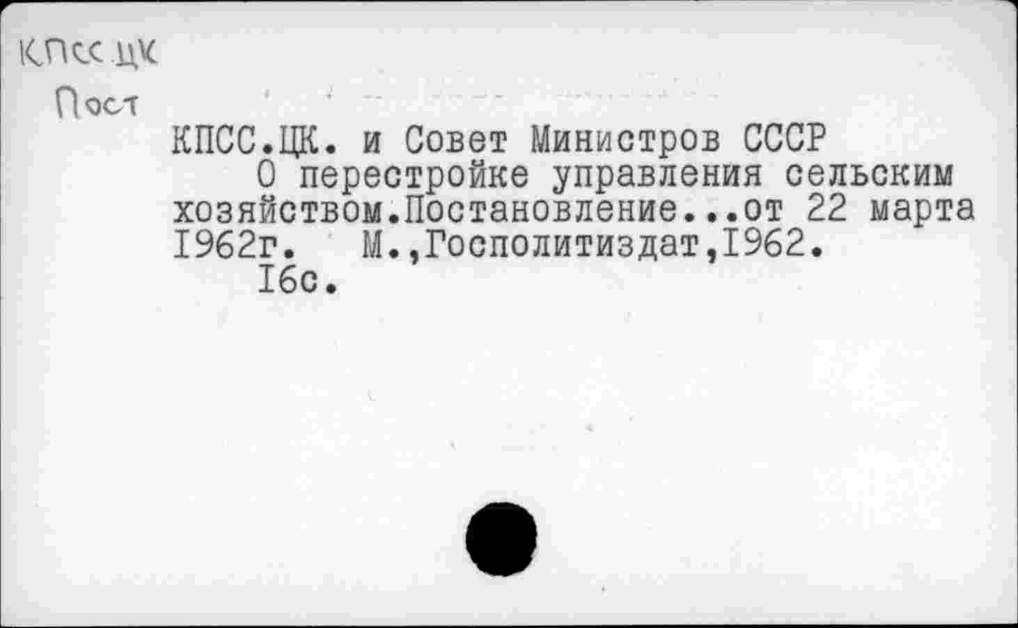 ﻿КПсс.цк
Пост
КПСС.ЦК. и Совет Министров СССР
О перестройке управления сельским хозяйством.Постановление...от 22 марта 1962г. М.,Госполитиздат,1962.
16с.